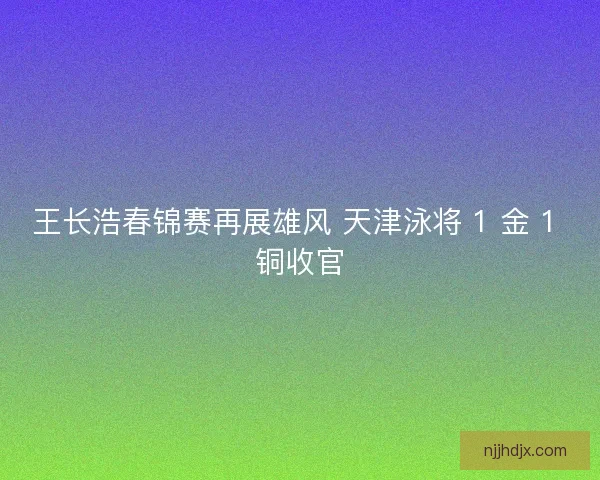 王长浩春锦赛再展雄风 天津泳将 1 金 1 铜收官