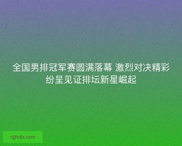 全国男排冠军赛圆满落幕 激烈对决精彩纷呈见证排坛新星崛起