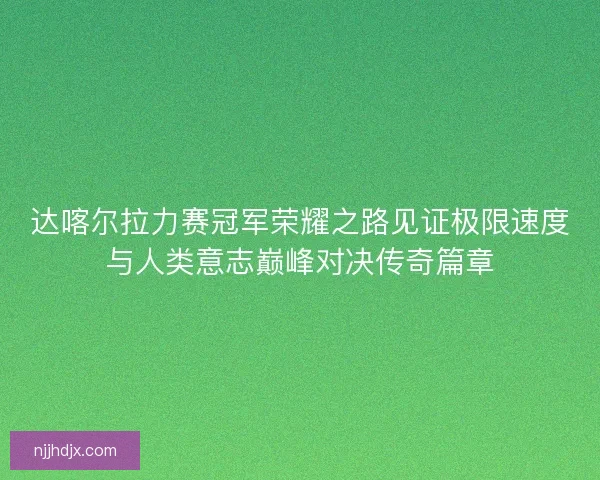 达喀尔拉力赛冠军荣耀之路见证极限速度与人类意志巅峰对决传奇篇章 达喀尔拉力赛冠军荣耀之路见证极限速度与人类意志巅峰对决传奇篇章