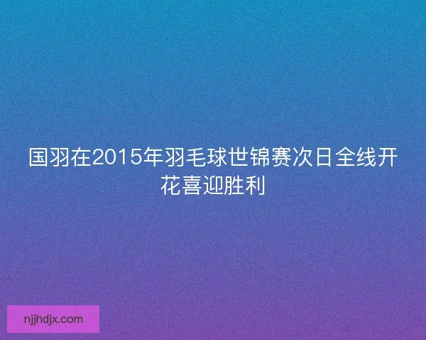 国羽在2015年羽毛球世锦赛次日全线开花喜迎胜利 国羽在2015年羽毛球世锦赛次日全线开花喜迎胜利