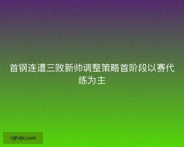 首钢连遭三败新帅调整策略首阶段以赛代练为主 首钢连遭三败新帅调整策略首阶段以赛代练为主