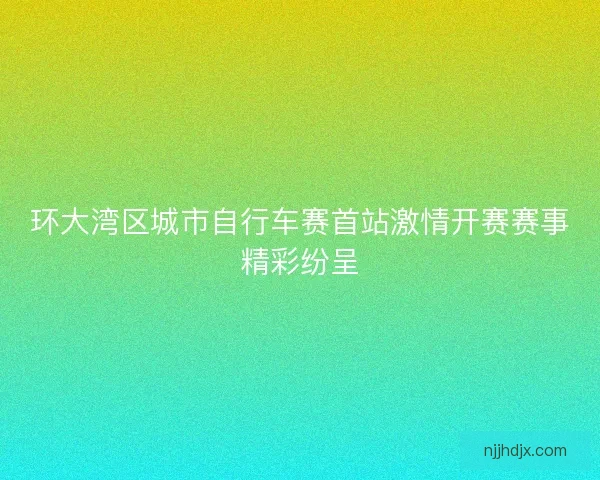 环大湾区城市自行车赛首站激情开赛赛事精彩纷呈 环大湾区城市自行车赛首站激情开赛赛事精彩纷呈