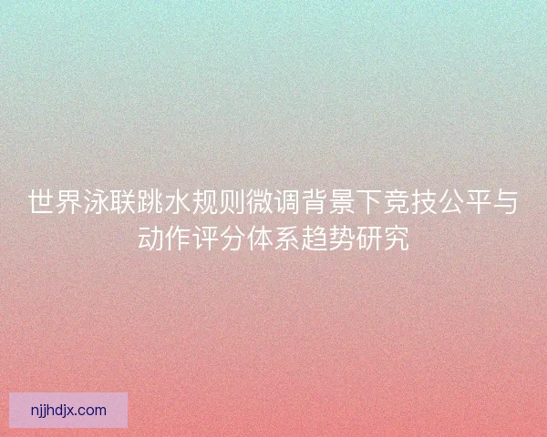 世界泳联跳水规则微调背景下竞技公平与动作评分体系趋势研究 世界泳联跳水规则微调背景下竞技公平与动作评分体系趋势研究