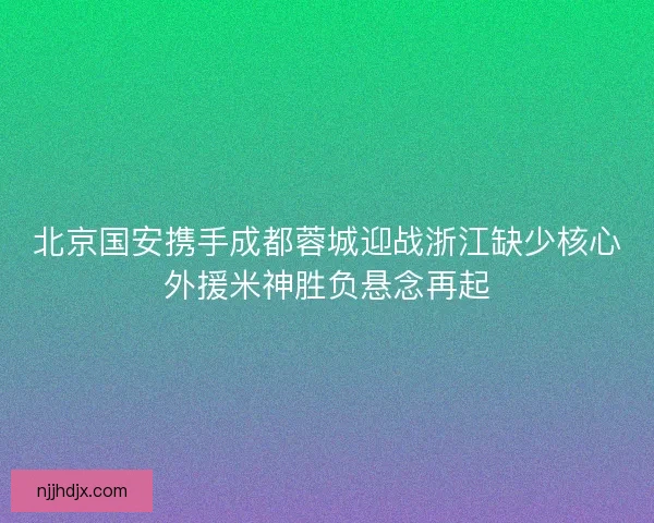 北京国安携手成都蓉城迎战浙江缺少核心外援米神胜负悬念再起 北京国安携手成都蓉城迎战浙江缺少核心外援米神胜负悬念再起