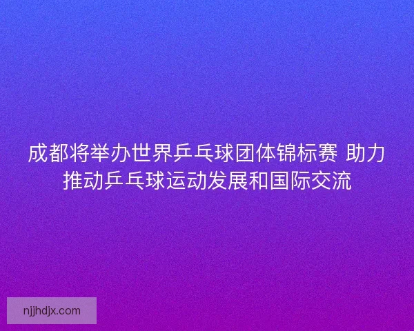成都将举办世界乒乓球团体锦标赛 助力推动乒乓球运动发展和国际交流 成都将举办世界乒乓球团体锦标赛 助力推动乒乓球运动发展和国际交流