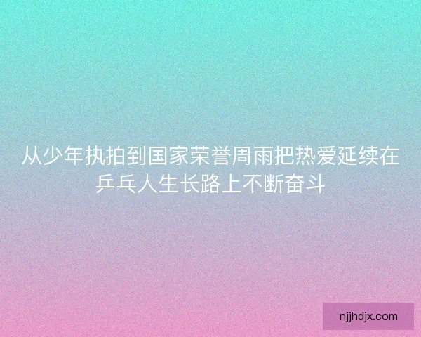 从少年执拍到国家荣誉周雨把热爱延续在乒乓人生长路上不断奋斗