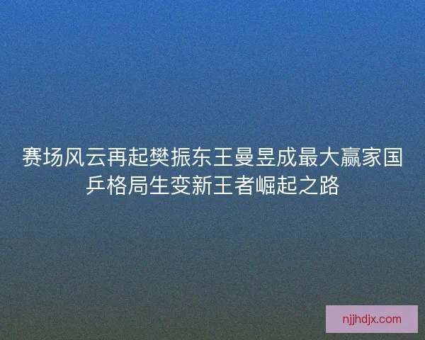 赛场风云再起樊振东王曼昱成最大赢家国乒格局生变新王者崛起之路