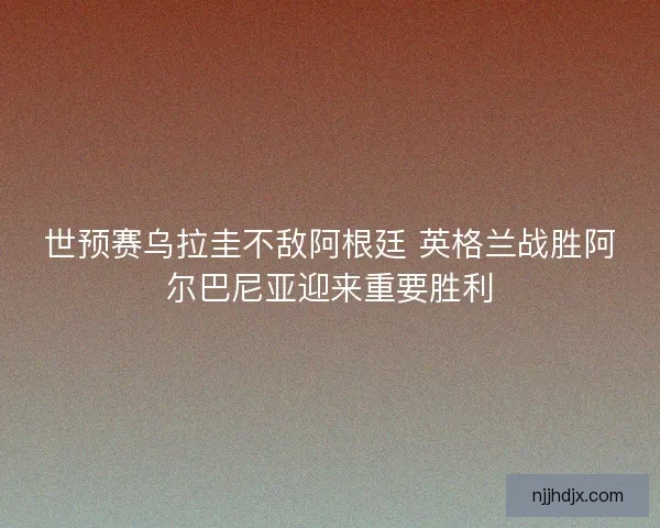 世预赛乌拉圭不敌阿根廷 英格兰战胜阿尔巴尼亚迎来重要胜利 世预赛乌拉圭不敌阿根廷 英格兰战胜阿尔巴尼亚迎来重要胜利