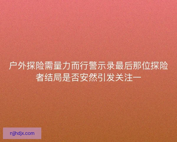 户外探险需量力而行警示录最后那位探险者结局是否安然引发关注一 户外探险需量力而行警示录最后那位探险者结局是否安然引发关注一