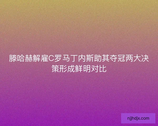 滕哈赫解雇C罗马丁内斯助其夺冠两大决策形成鲜明对比 滕哈赫解雇C罗马丁内斯助其夺冠两大决策形成鲜明对比