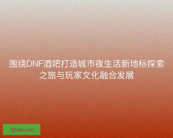 围绕DNF酒吧打造城市夜生活新地标探索之旅与玩家文化融合发展