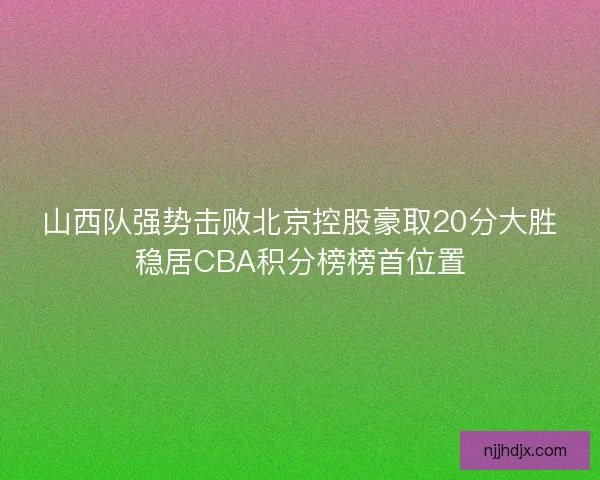 山西队强势击败北京控股豪取20分大胜稳居CBA积分榜榜首位置 山西队强势击败北京控股豪取20分大胜稳居CBA积分榜榜首位置